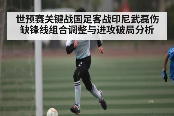 世预赛关键战国足客战印尼武磊伤缺锋线组合调整与进攻破局分析 | kaiyun