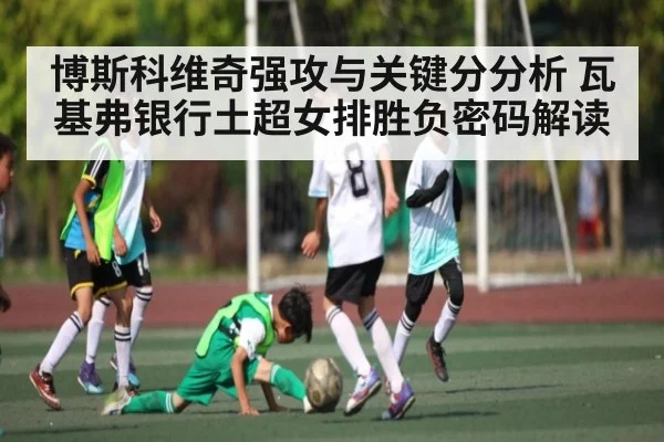 博斯科维奇强攻与关键分分析 瓦基弗银行土超女排胜负密码解读 | kaiyun